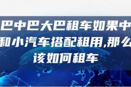 小巴中巴大巴租车如果中巴车和小汽车搭配租用,那么应该如何租车