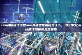 seo具体优化流程seo具体优化流程是什么，SEO优化流程的详细步骤及重要性