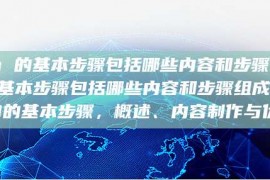 seo 的基本步骤包括哪些内容和步骤seo 的基本步骤包括哪些内容和步骤组成，SEO的基本步骤，概述、内容制作与优化