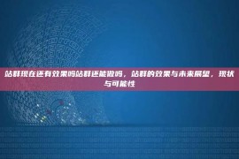 站群现在还有效果吗站群还能做吗，站群的效果与未来展望，现状与可能性