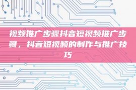 视频推广步骤抖音短视频推广步骤，抖音短视频的制作与推广技巧