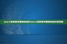 seo人员需要具备哪些知识seo人员需要具备哪些知识和技能