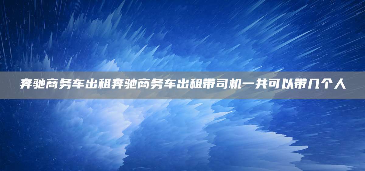 奔驰商务车出租奔驰商务车出租带司机一共可以带几个人