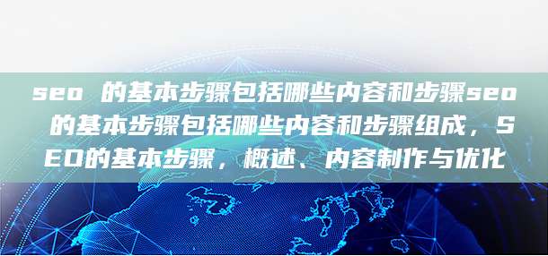 seo 的基本步骤包括哪些内容和步骤seo 的基本步骤包括哪些内容和步骤组成，SEO的基本步骤，概述、内容制作与优化