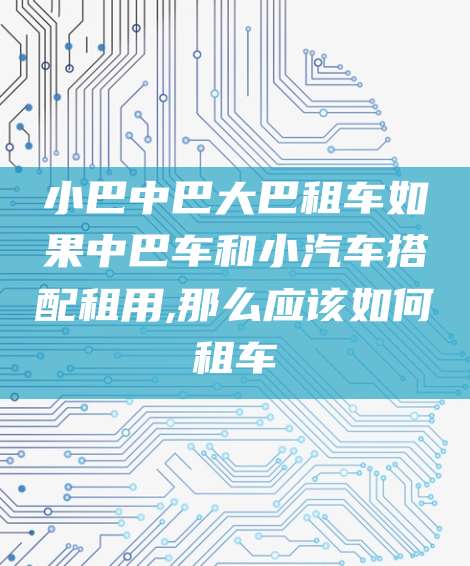 小巴中巴大巴租车如果中巴车和小汽车搭配租用,那么应该如何租车