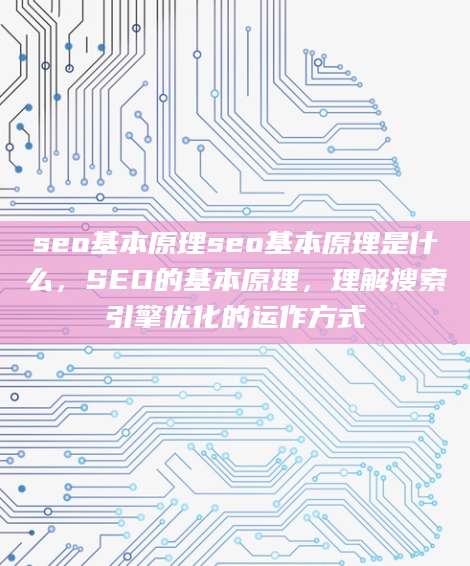 seo基本原理seo基本原理是什么，SEO的基本原理，理解搜索引擎优化的运作方式