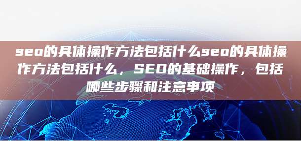 seo的具体操作方法包括什么seo的具体操作方法包括什么，SEO的基础操作，包括哪些步骤和注意事项