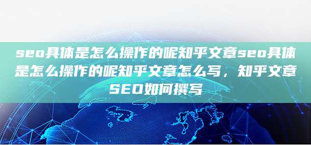 seo具体是怎么操作的呢知乎文章seo具体是怎么操作的呢知乎文章怎么写，知乎文章SEO如何撰写