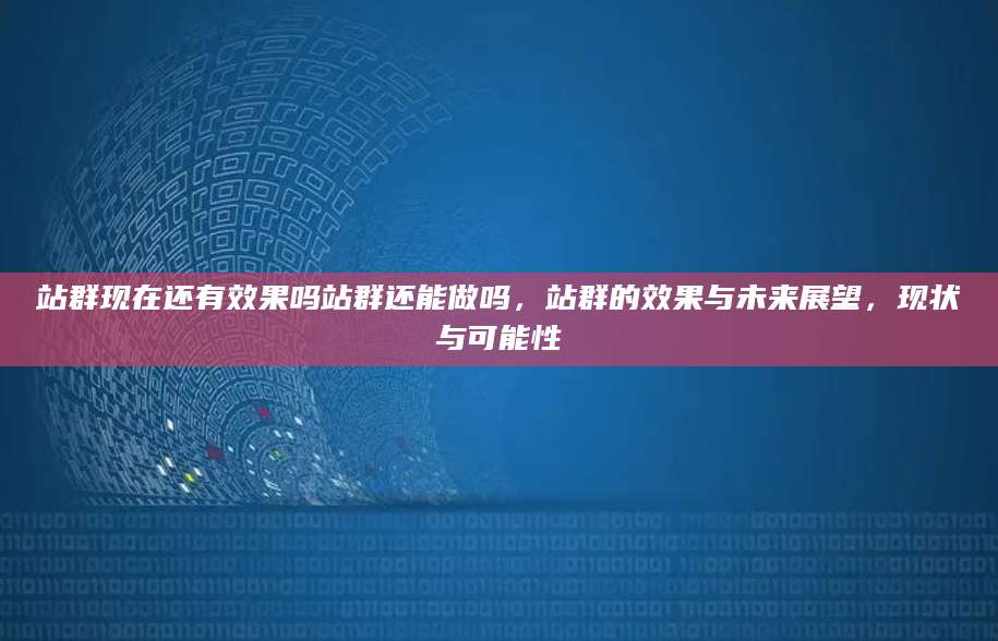 站群现在还有效果吗站群还能做吗，站群的效果与未来展望，现状与可能性