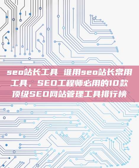 seo站长工具 谁用seo站长常用工具，SEO工程师必用的10款顶级SEO网站管理工具排行榜