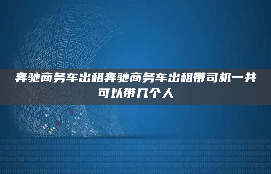 奔驰商务车出租奔驰商务车出租带司机一共可以带几个人