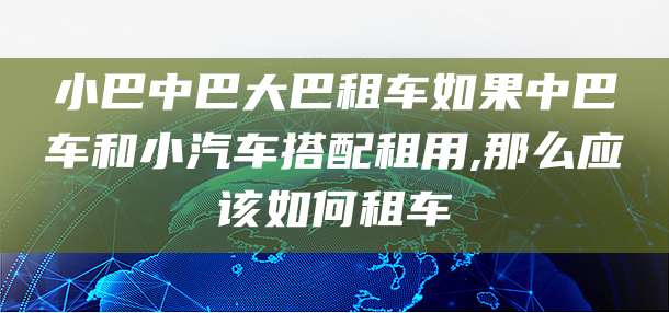 小巴中巴大巴租车如果中巴车和小汽车搭配租用,那么应该如何租车