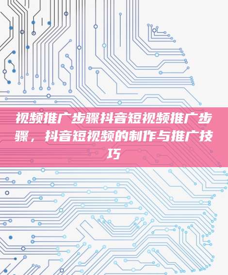 视频推广步骤抖音短视频推广步骤，抖音短视频的制作与推广技巧