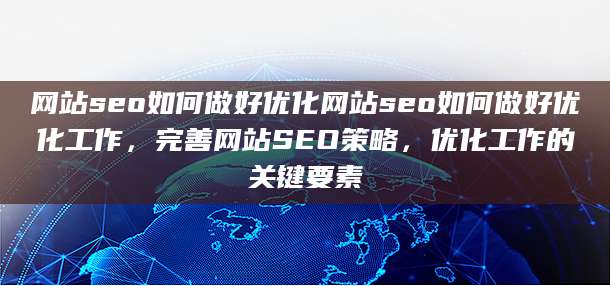 网站seo如何做好优化网站seo如何做好优化工作，完善网站SEO策略，优化工作的关键要素